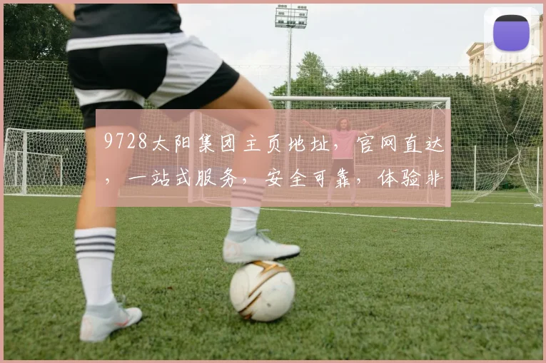 9728太阳集团主页地址，官网直达，一站式服务，安全可靠，体验非凡，三大亮点不容错过，立即访问