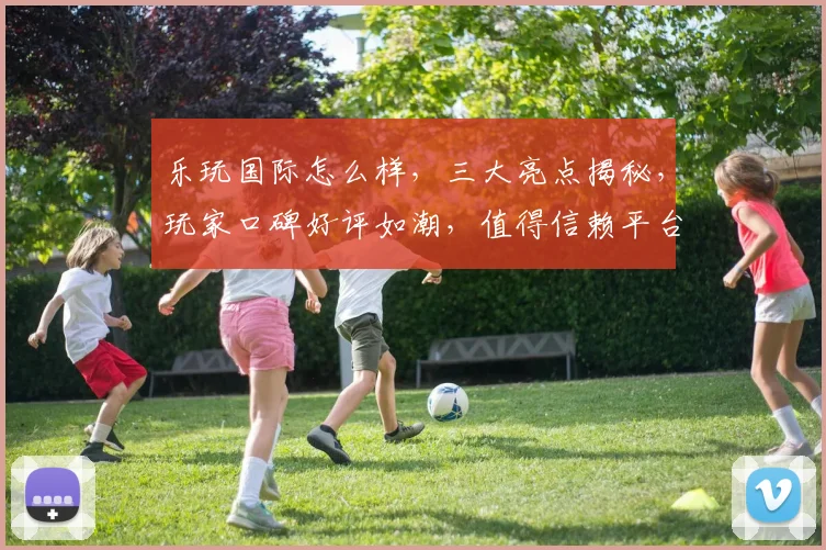 乐玩国际怎么样，三大亮点揭秘，玩家口碑好评如潮，值得信赖平台